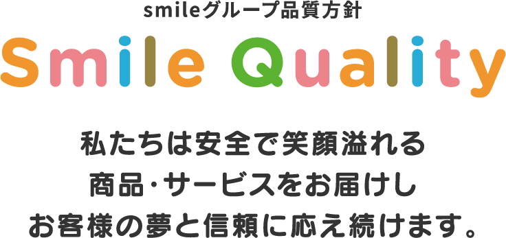 smileグループ品質方針,Smile Quality,私たちは安全で笑顔溢れる商品・サービスをお届けしお客様の夢と信頼に応え続けます。